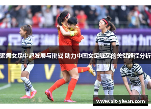 聚焦女足中超发展与挑战 助力中国女足崛起的关键路径分析