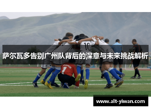 萨尔瓦多告别广州队背后的深意与未来挑战解析