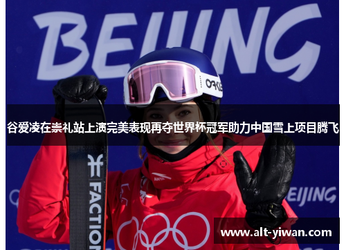 谷爱凌在崇礼站上演完美表现再夺世界杯冠军助力中国雪上项目腾飞