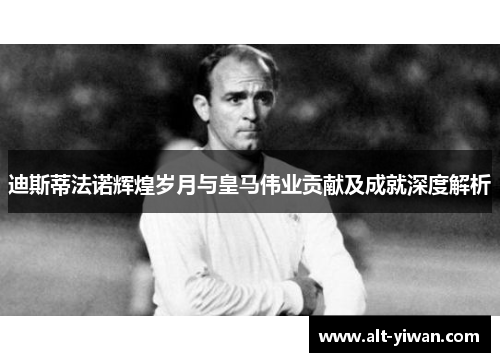 迪斯蒂法诺辉煌岁月与皇马伟业贡献及成就深度解析