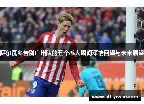 萨尔瓦多告别广州队的五个感人瞬间深情回望与未来展望