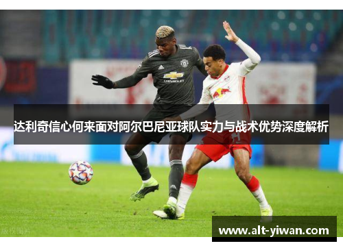 达利奇信心何来面对阿尔巴尼亚球队实力与战术优势深度解析