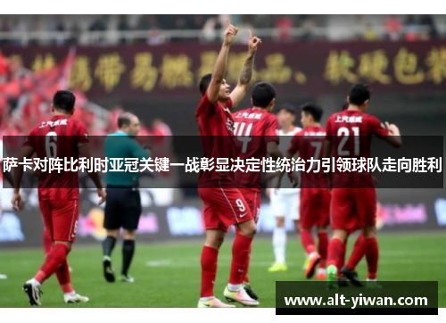 萨卡对阵比利时亚冠关键一战彰显决定性统治力引领球队走向胜利