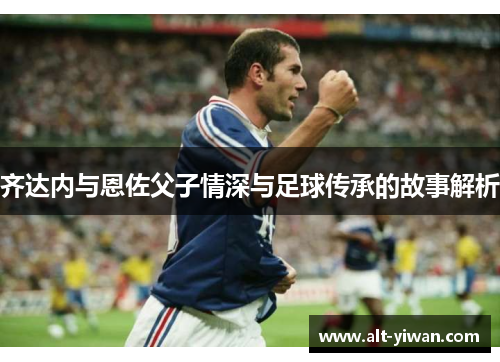 齐达内与恩佐父子情深与足球传承的故事解析
