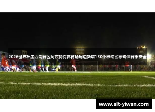 2026世界杯墨西哥赛区阿兹特克体育场周边新增150个移动警亭确保赛事安全