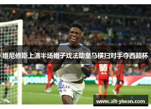 维尼修斯上演半场帽子戏法助皇马横扫对手夺西超杯 维尼修斯上演半场帽子戏法助皇马横扫对手夺西超杯