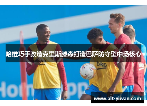 哈维巧手改造克里斯滕森打造巴萨防守型中场核心 哈维巧手改造克里斯滕森打造巴萨防守型中场核心